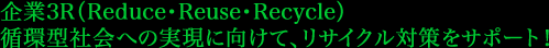 企業3R（Reduce・Reuse・Recycle） 循環型社会への実現に向けて、リサイクル対策をサポート！